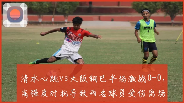 清水心跳vs大阪钢巴半场激战0-0，高强度对抗导致两名球员受伤离场