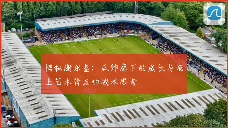 揭秘谢尔基:瓜帅麾下的成长与场上艺术背后的战术思考