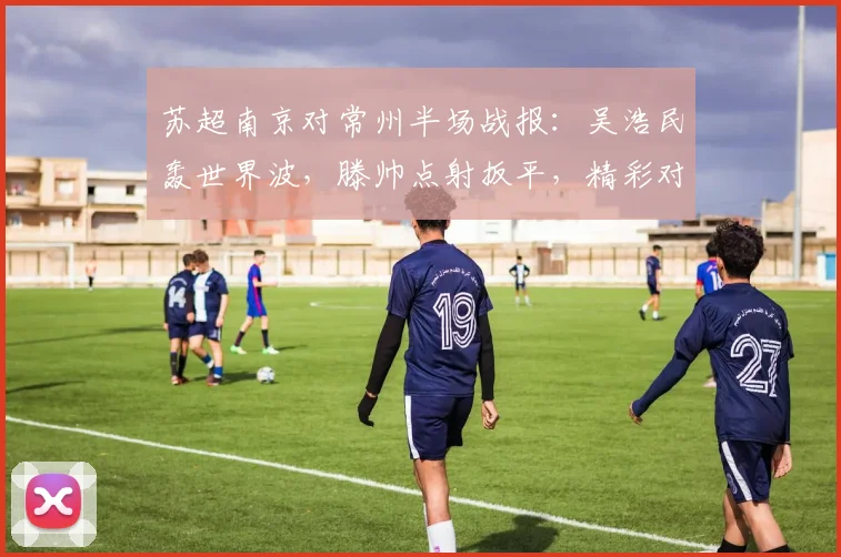 苏超南京对常州半场战报：吴浩民轰世界波，滕帅点射扳平，精彩对决引热议