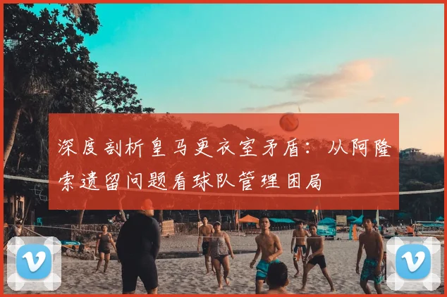 深度剖析皇马更衣室矛盾：从阿隆索遗留问题看球队管理困局