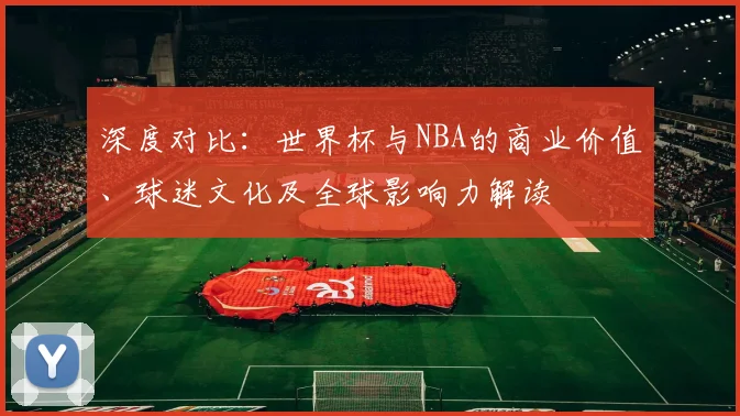 深度对比：世界杯与NBA的商业价值、球迷文化及全球影响力解读