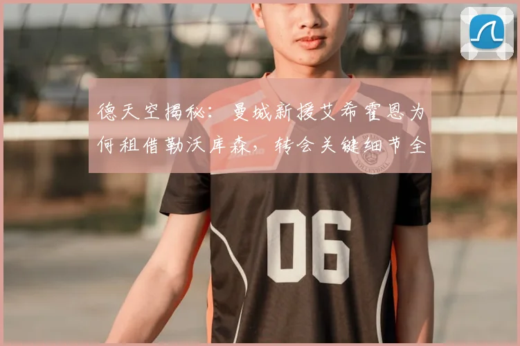 德天空揭秘：曼城新援艾希霍恩为何租借勒沃库森，转会关键细节全解析