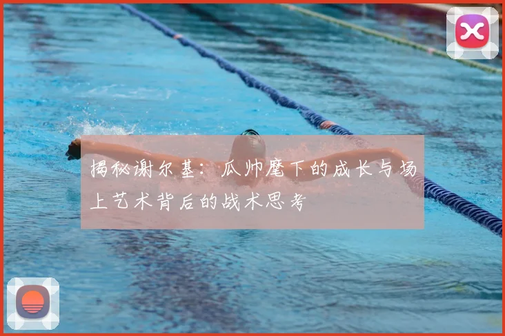 揭秘谢尔基：瓜帅麾下的成长与场上艺术背后的战术思考