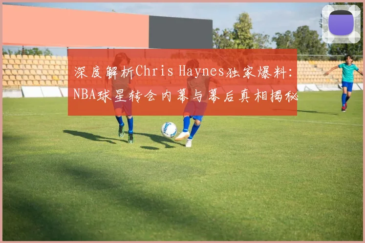深度解析Chris Haynes独家爆料：NBA球星转会内幕与幕后真相揭秘